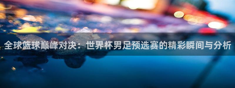 全球篮球巅峰对决：世界杯男足预选赛的精彩瞬间与分析
